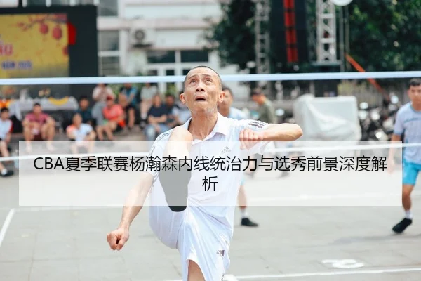 CBA夏季联赛杨瀚森内线统治力与选秀前景深度解析