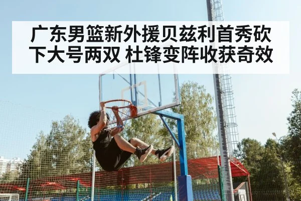 广东男篮新外援贝兹利首秀砍下大号两双 杜锋变阵收获奇效